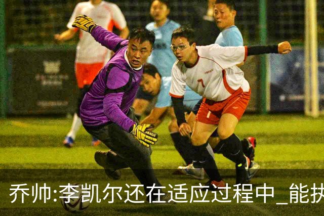 乔帅:李凯尔还在适应过程中 能执教他真的很棒